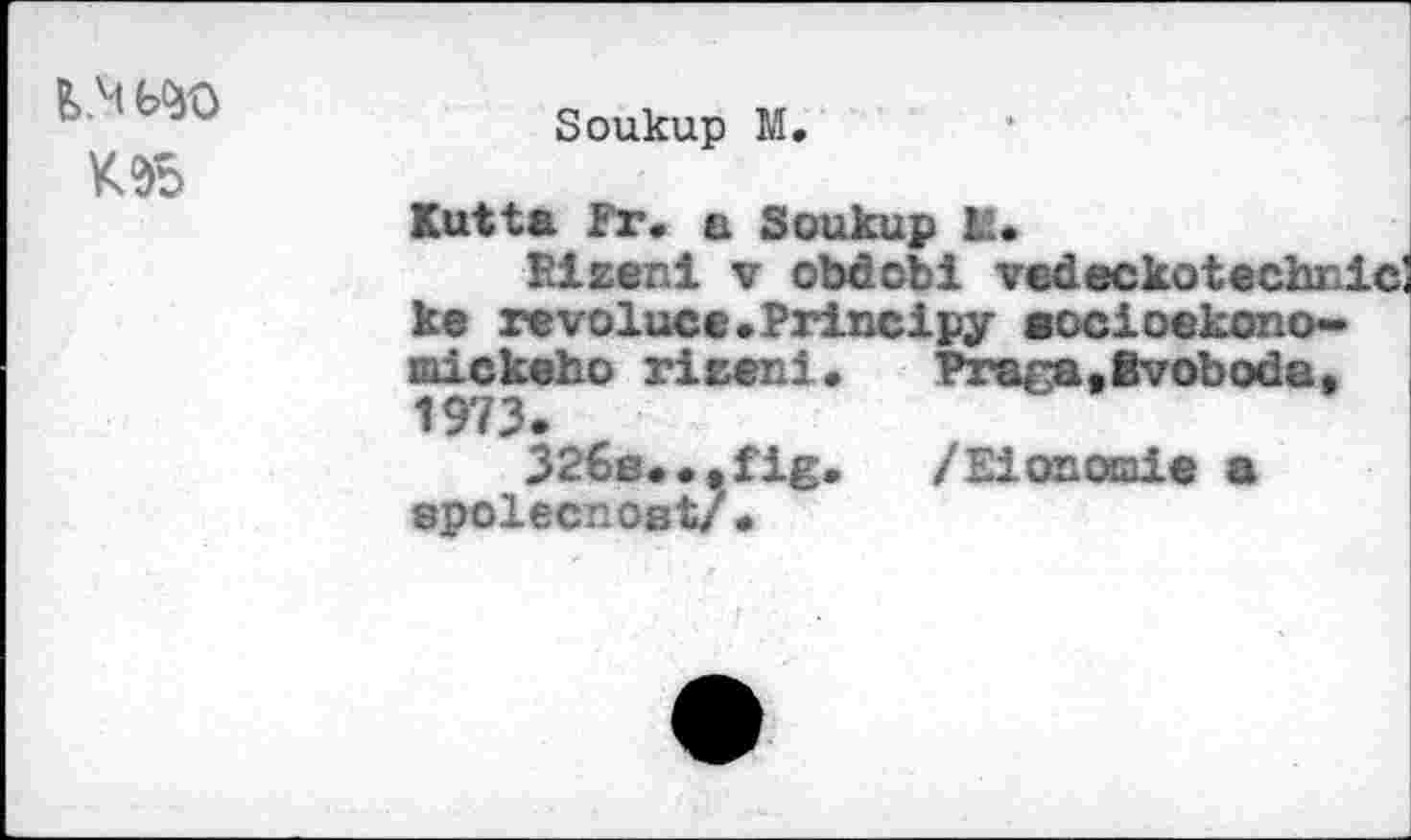 ﻿F> .M W
K2>5
Soukup M.
Kutta Fr. a Soukup K.
Rizeni v obdobi vedeckotechnic ke revoluce.Principy aocioekono-mickeho rizeni. Fraga,Svoboda, 1973.
326e.•.fig. /Elonoaie a SpoifJCTlOß t/ •